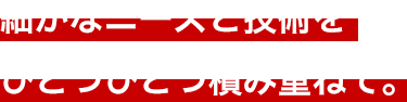 細かなニーズと技術をひとつひとつ積み重ねて。