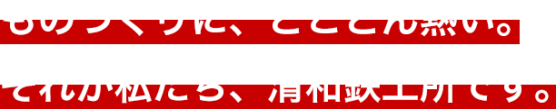 ものづくりに、とことん熱い。それが私たち、清和鉄工所です。